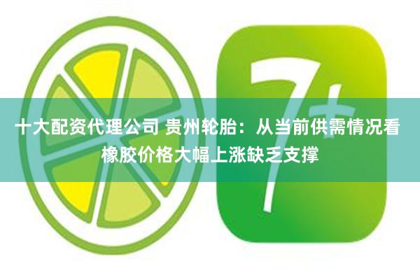 十大配资代理公司 贵州轮胎：从当前供需情况看 橡胶价格大幅上涨缺乏支撑