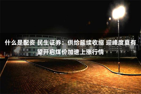 什么是配资 民生证券：供给延续收缩 迎峰度夏有望开启煤价加速上涨行情