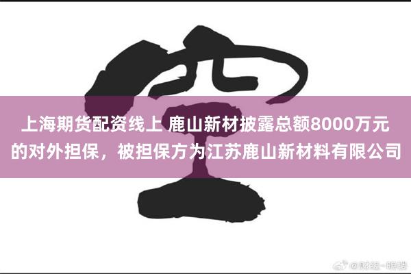 上海期货配资线上 鹿山新材披露总额8000万元的对外担保，被担保方为江苏鹿山新材料有限公司