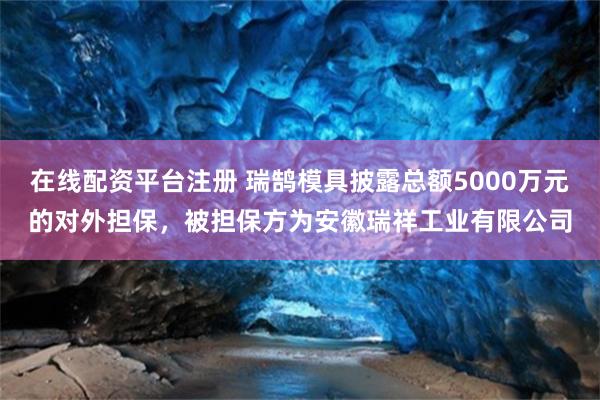 在线配资平台注册 瑞鹄模具披露总额5000万元的对外担保，被担保方为安徽瑞祥工业有限公司