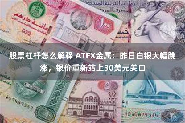 股票杠杆怎么解释 ATFX金属：昨日白银大幅跳涨，银价重新站上30美元关口