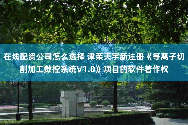 在线配资公司怎么选择 津荣天宇新注册《等离子切割加工数控系统V1.0》项目的软件著作权