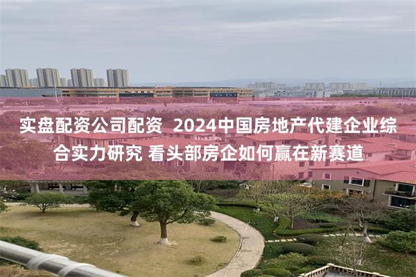 实盘配资公司配资  2024中国房地产代建企业综合实力研究 看头部房企如何赢在新赛道