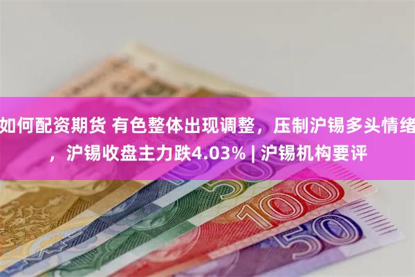 如何配资期货 有色整体出现调整，压制沪锡多头情绪，沪锡收盘主力跌4.03% | 沪锡机构要评