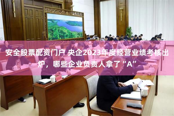 安全股票配资门户 央企2023年度经营业绩考核出炉，哪些企业负责人拿了“A”