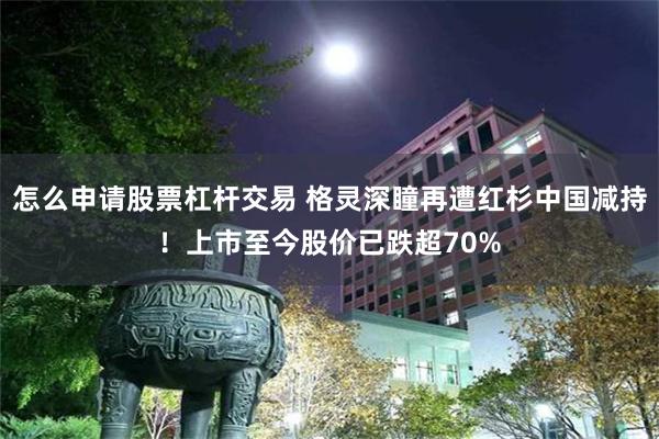 怎么申请股票杠杆交易 格灵深瞳再遭红杉中国减持！上市至今股价已跌超70%