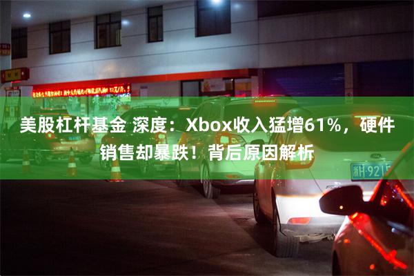 美股杠杆基金 深度：Xbox收入猛增61%，硬件销售却暴跌！背后原因解析