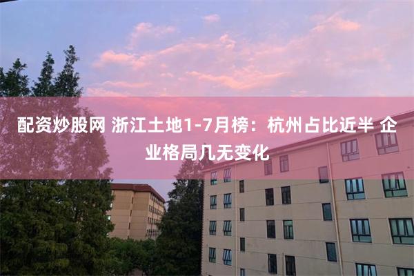 配资炒股网 浙江土地1-7月榜：杭州占比近半 企业格局几无变化