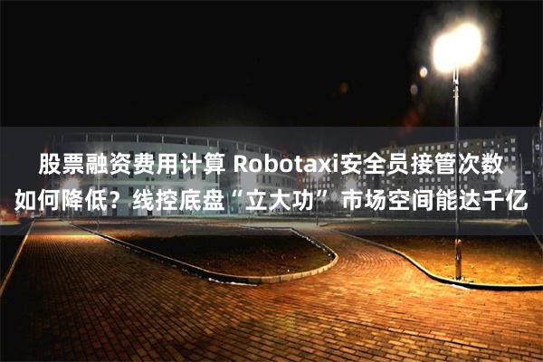 股票融资费用计算 Robotaxi安全员接管次数如何降低？线控底盘“立大功” 市场空间能达千亿