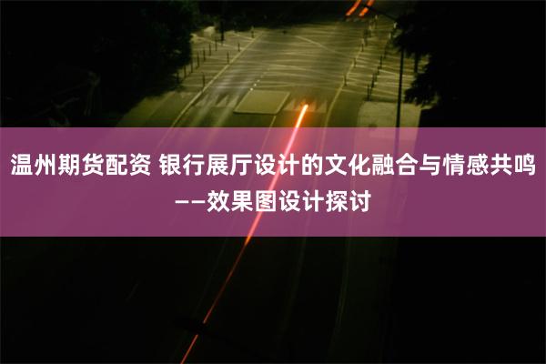 温州期货配资 银行展厅设计的文化融合与情感共鸣——效果图设计探讨