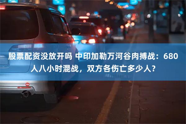 股票配资没放开吗 中印加勒万河谷肉搏战：680人八小时混战，双方各伤亡多少人？