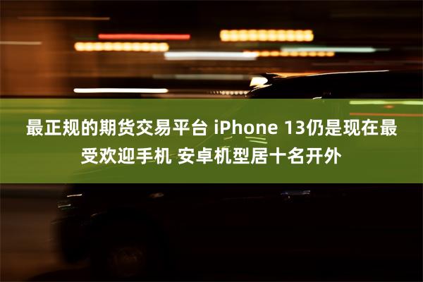 最正规的期货交易平台 iPhone 13仍是现在最受欢迎手机 安卓机型居十名开外