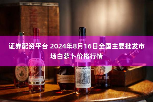 证券配资平台 2024年8月16日全国主要批发市场白萝卜价格行情