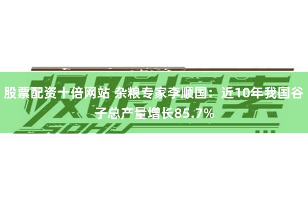 股票配资十倍网站 杂粮专家李顺国：近10年我国谷子总产量增长85.7%