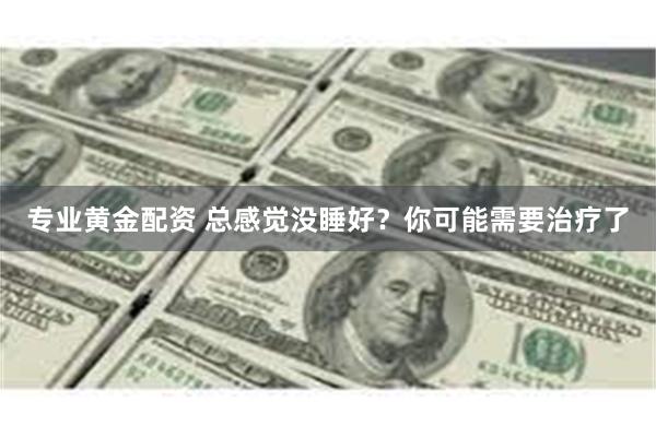 专业黄金配资 总感觉没睡好？你可能需要治疗了