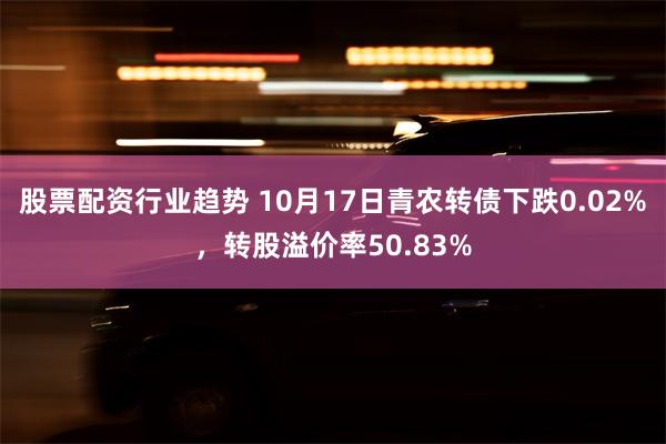 股票配资行业趋势 10月17日青农转债下跌0.02%，转股溢价率50.83%