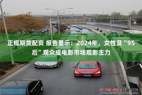 正规期货配资 报告显示：2024年，女性及“95后”观众成电影市场观影主力