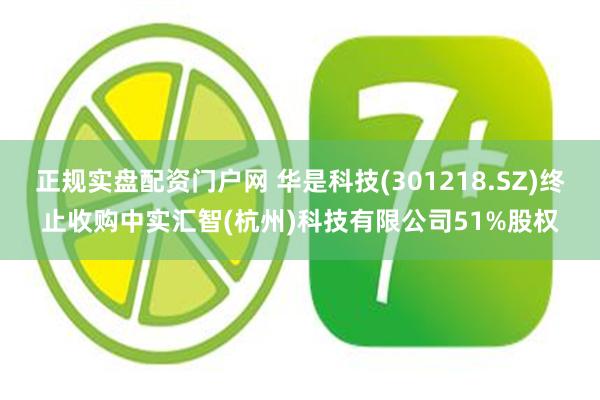 正规实盘配资门户网 华是科技(301218.SZ)终止收购中实汇智(杭州)科技有限公司51%股权