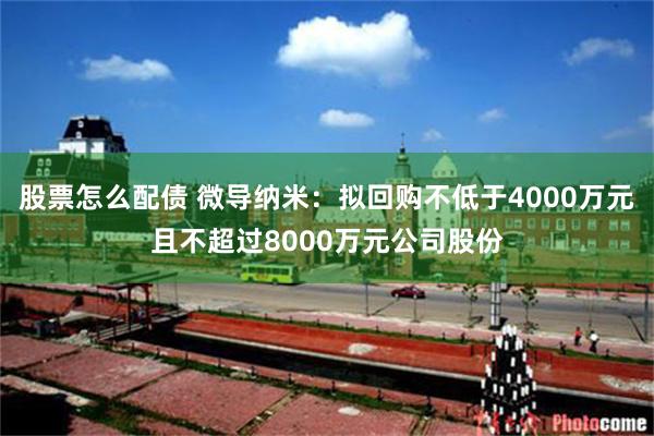 股票怎么配债 微导纳米：拟回购不低于4000万元且不超过8000万元公司股份