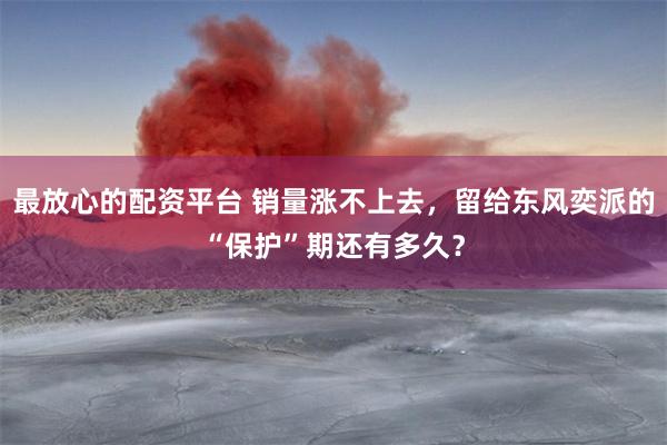 最放心的配资平台 销量涨不上去，留给东风奕派的“保护”期还有多久？