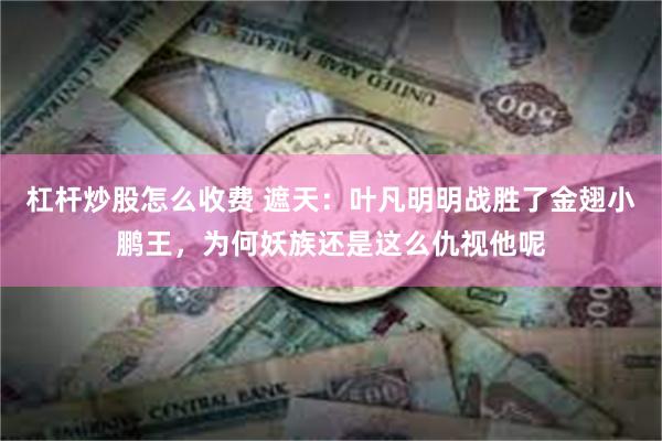 杠杆炒股怎么收费 遮天：叶凡明明战胜了金翅小鹏王，为何妖族还是这么仇视他呢