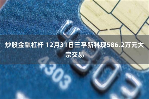 炒股金融杠杆 12月31日三孚新科现586.2万元大宗交易