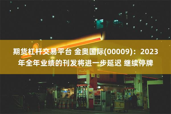 期货杠杆交易平台 金奥国际(00009)：2023年全年业绩的刊发将进一步延迟 继续停牌