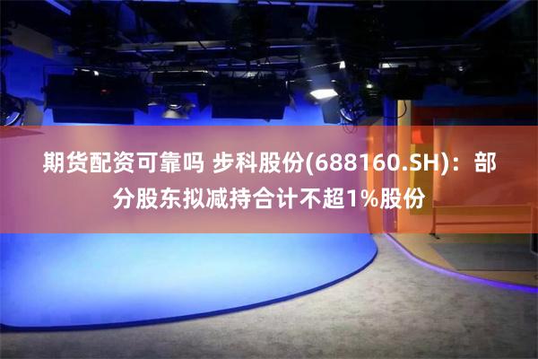 期货配资可靠吗 步科股份(688160.SH)：部分股东拟减持合计不超1%股份