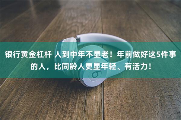 银行黄金杠杆 人到中年不显老！年前做好这5件事的人，比同龄人更显年轻、有活力！