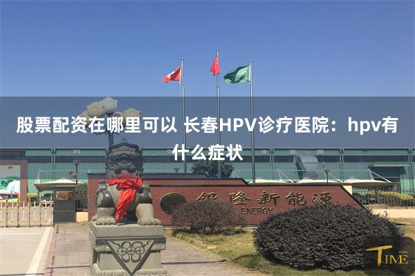 股票配资在哪里可以 长春HPV诊疗医院：hpv有什么症状