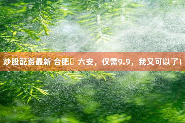 炒股配资最新 合肥⇋六安，仅需9.9，我又可以了！