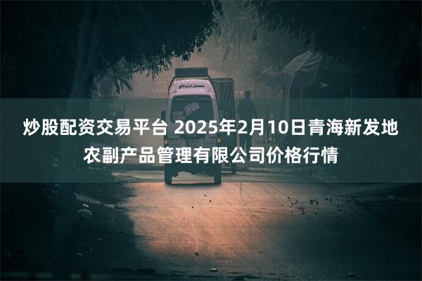 炒股配资交易平台 2025年2月10日青海新发地农副产品管理有限公司价格行情