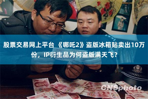 股票交易网上平台 《哪吒2》盗版冰箱贴卖出10万份，IP衍生品为何盗版满天飞？