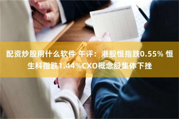 配资炒股用什么软件 午评：港股恒指跌0.55% 恒生科指跌1.44%CXO概念股集体下挫