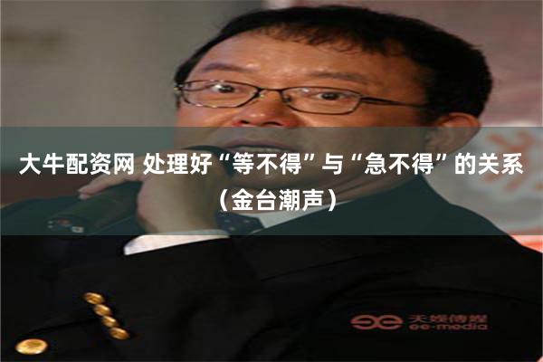 大牛配资网 处理好“等不得”与“急不得”的关系（金台潮声）