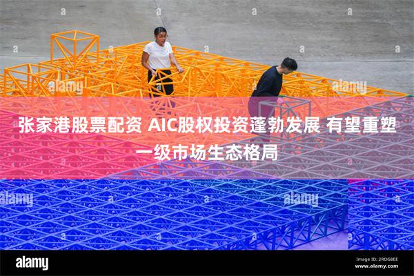 张家港股票配资 AIC股权投资蓬勃发展 有望重塑一级市场生态格局