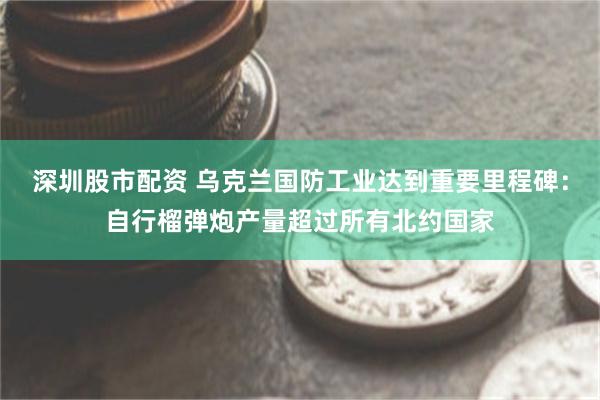 深圳股市配资 乌克兰国防工业达到重要里程碑：自行榴弹炮产量超过所有北约国家