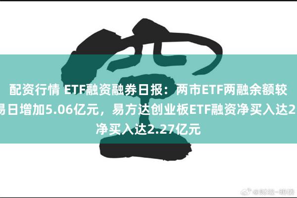 配资行情 ETF融资融券日报：两市ETF两融余额较前一交易日增加5.06亿元，易方达创业板ETF融资净买入达2.27亿元