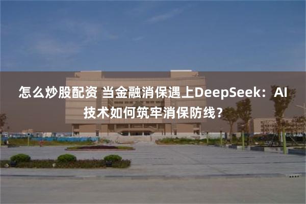 怎么炒股配资 当金融消保遇上DeepSeek：AI技术如何筑牢消保防线？