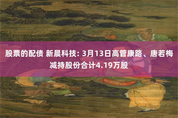 股票的配债 新晨科技: 3月13日高管康路、唐若梅减持股份合计4.19万股