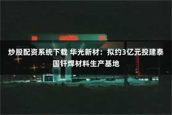 炒股配资系统下载 华光新材：拟约3亿元投建泰国钎焊材料生产基地